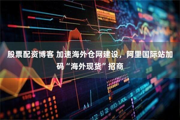 股票配资博客 加速海外仓网建设，阿里国际站加码“海外现货”招商