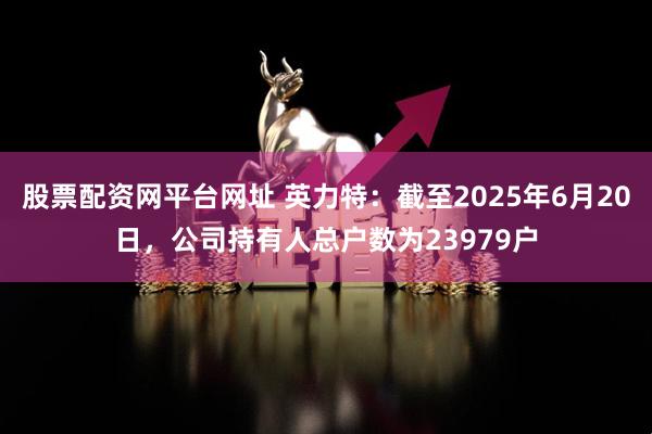 股票配资网平台网址 英力特：截至2025年6月20日，公司持有人总户数为23979户
