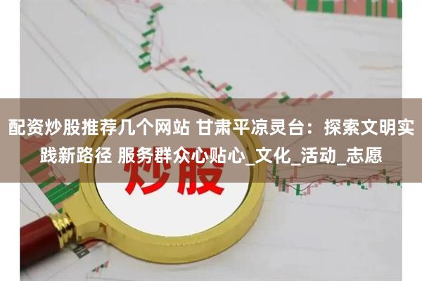 配资炒股推荐几个网站 甘肃平凉灵台：探索文明实践新路径 服务群众心贴心_文化_活动_志愿