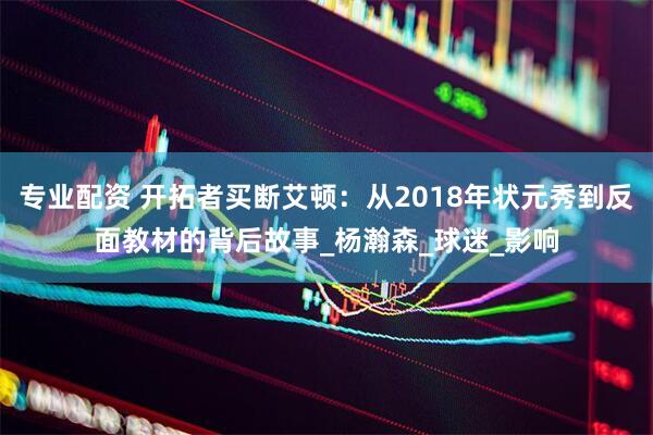 专业配资 开拓者买断艾顿：从2018年状元秀到反面教材的背后故事_杨瀚森_球迷_影响