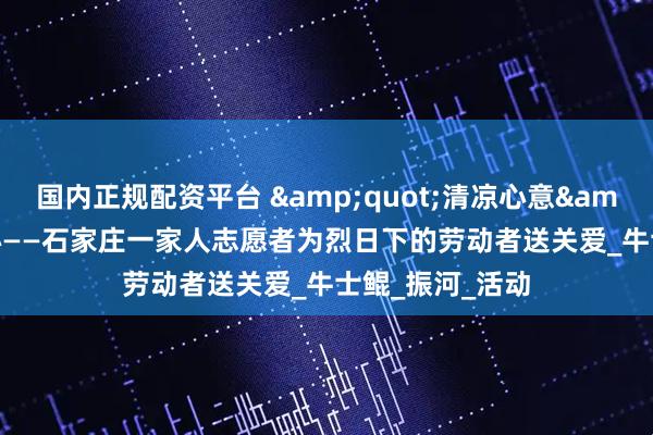 国内正规配资平台 &quot;清凉心意&quot;暖人心——石家庄一家人志愿者为烈日下的劳动者送关爱_牛士鲲_振河_活动