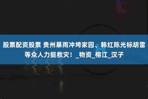 股票配资股票 贵州暴雨冲垮家园、韩红陈光标胡雷等众人力挺救灾！_物资_榕江_汉子