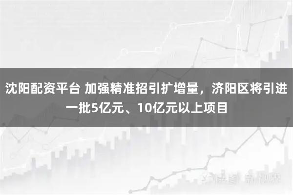 沈阳配资平台 加强精准招引扩增量，济阳区将引进一批5亿元、10亿元以上项目