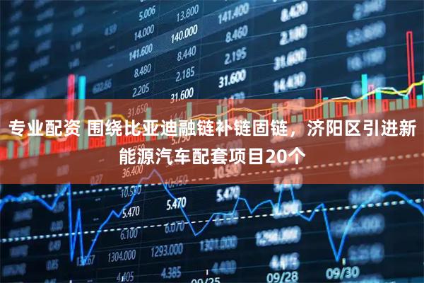 专业配资 围绕比亚迪融链补链固链，济阳区引进新能源汽车配套项目20个