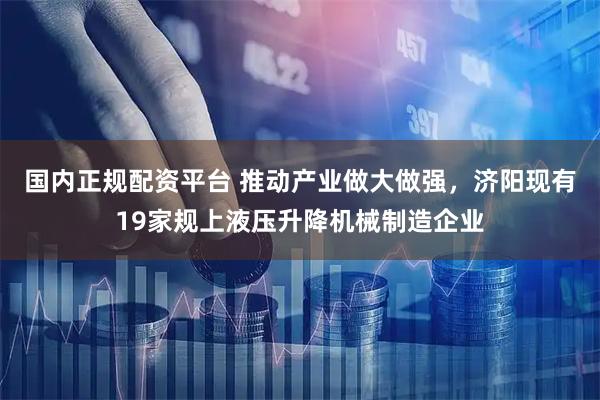 国内正规配资平台 推动产业做大做强，济阳现有19家规上液压升降机械制造企业
