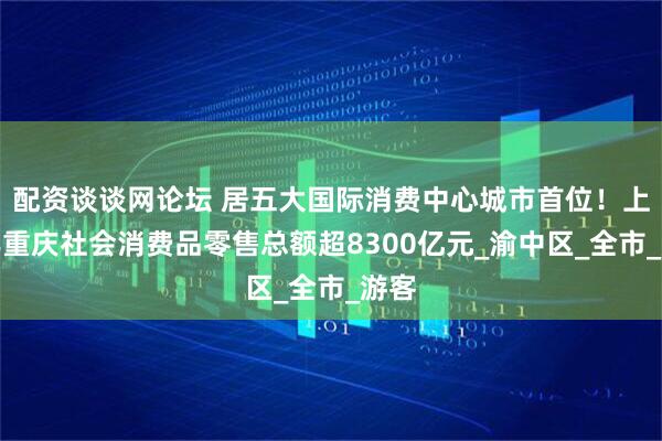 配资谈谈网论坛 居五大国际消费中心城市首位！上半年重庆社会消费品零售总额超8300亿元_渝中区_全市_游客