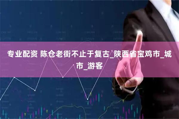 专业配资 陈仓老街不止于复古_陕西省宝鸡市_城市_游客