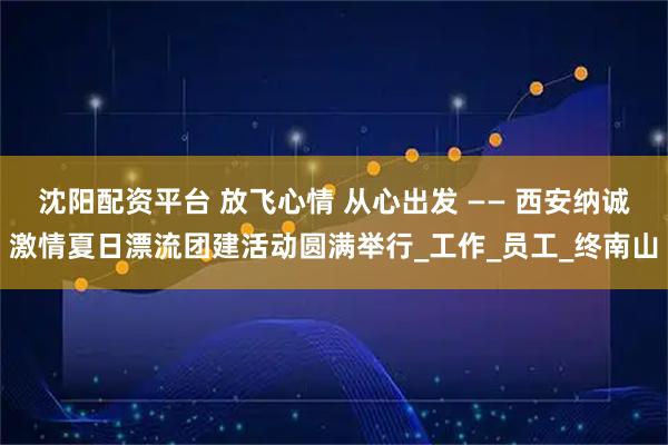 沈阳配资平台 放飞心情 从心出发 —— 西安纳诚激情夏日漂流团建活动圆满举行_工作_员工_终南山