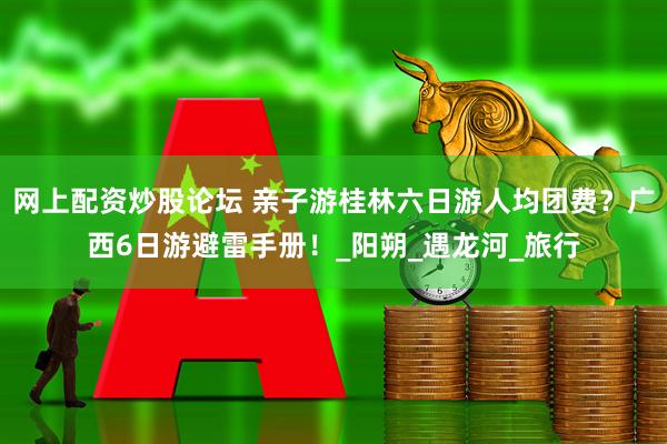 网上配资炒股论坛 亲子游桂林六日游人均团费？广西6日游避雷手册！_阳朔_遇龙河_旅行