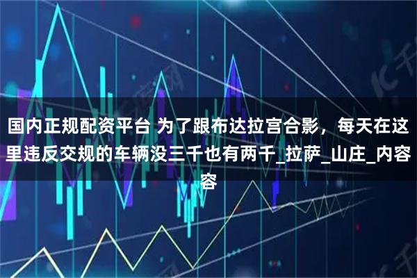 国内正规配资平台 为了跟布达拉宫合影，每天在这里违反交规的车辆没三千也有两千_拉萨_山庄_内容