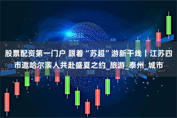 股票配资第一门户 跟着“苏超”游新干线丨江苏四市邀哈尔滨人共赴盛夏之约_旅游_泰州_城市