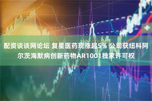 配资谈谈网论坛 复星医药现涨超5% 公司获纽科阿尔茨海默病创新药物AR1001独家许可权