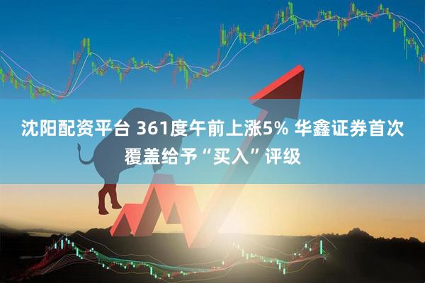 沈阳配资平台 361度午前上涨5% 华鑫证券首次覆盖给予“买入”评级