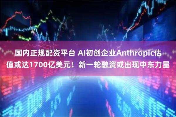 国内正规配资平台 AI初创企业Anthropic估值或达1700亿美元！新一轮融资或出现中东力量